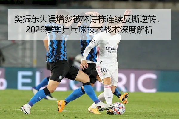 樊振东失误增多被林诗栋连续反撕逆转，2026赛季乒乓球技术战术深度解析